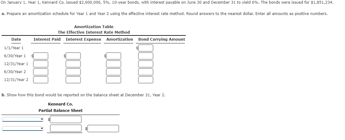 ### Bond Amortization using the Effective Interest Rate Method

**Scenario:**
On January 1, Year 1, Kennard Co. issued $2,000,000, 5%, 10-year bonds, with interest payable on June 30 and December 31 to yield 6%. The bonds were issued for $1,851,234.

**Tasks:**
a. Prepare an amortization schedule for Year 1 and Year 2 using the effective interest rate method. Round answers to the nearest dollar. Enter all amounts as positive numbers.
b. Show how this bond would be reported on the balance sheet at December 31, Year 2.

#### a. Amortization Table
**The Effective Interest Rate Method**

| Date           | Interest Paid | Interest Expense | Amortization | Bond Carrying Amount |
|----------------|---------------|------------------|--------------|----------------------|
| 1/1/Year 1     | $             | $                | $            | $                    |
| 6/30/Year 1    | $             | $                | $            | $                    |
| 12/31/Year 1   | $             | $                | $            | $                    |
| 6/30/Year 2    | $             | $                | $            | $                    |
| 12/31/Year 2   | $             | $                | $            | $                    |

#### b. Partial Balance Sheet
**Kennard Co.**
**Partial Balance Sheet**

|                |              |                   |                 |
|----------------|--------------|-------------------|-----------------|
| Long-term Liabilities | Bonds Payable | Less: Discount on Bonds Payable | $ |
|                |              |                   |                 |
| Net Bond Carrying Amount | $           |                   |                 |

Make sure to fill in the blank fields with the calculated amounts from the amortization schedule. The amortization table helps in recording how the bond's book value changes over time due to interest expense and the amortization of any discount or premium.

Essentially, this method involves the calculation of interest expense by applying the market (effective) interest rate at issuance to the carrying amount of the bond (book value) at the beginning of each period. The bond premium or discount is then amortized as the difference between the interest expense and the interest paid. This subsequently adjusts the carrying amount of the bond.

**Note: