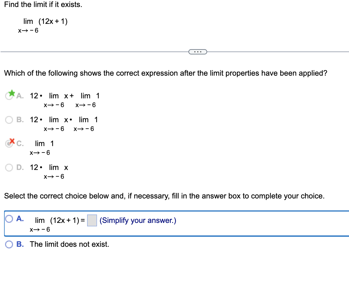 Find the limit if it exists.
lim (12x+1)
X-6
Which of the following shows the correct expression after the limit properties have been applied?
A. 12. lim x+ lim 1
X→-6 X→-6
B. 12. lim x lim 1
X-6
XC.
9--x
lim 1
X→-6
O D. 12. lim x
X-6
Select the correct choice below and, if necessary, fill in the answer box to complete your choice.
A. lim (12x+1)=
X-6
(Simplify your answer.)
B. The limit does not exist.