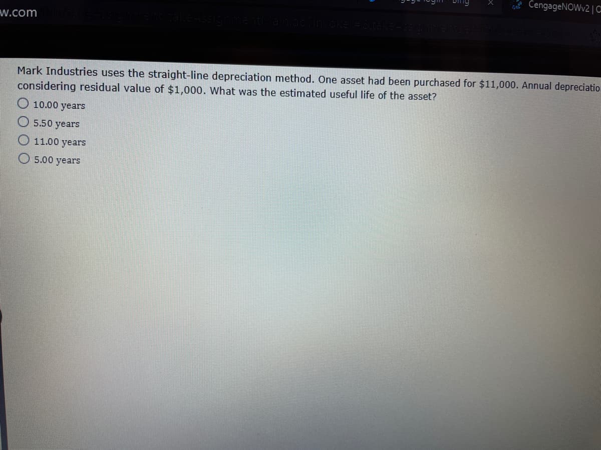 * CengageNOW2 |C
w.com
Mark Industries uses the straight-line depreciation method. One asset had been purchased for $11,000. Annual depreciatio.
considering residual value of $1,000. What was the estimated useful life of the asset?
10.00 years
5.50 years
11.00 years
5.00 years
