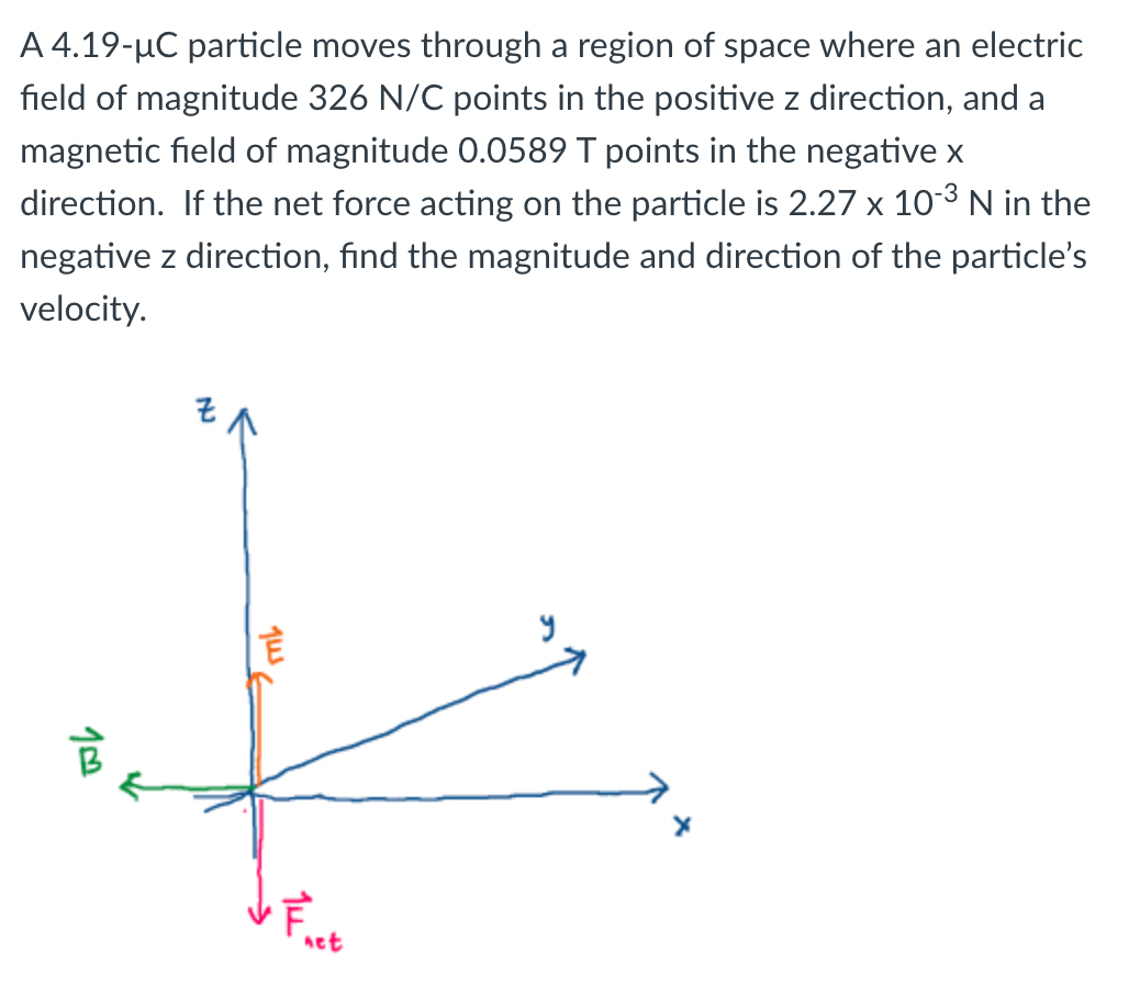 A 4.19-µC particle moves through a region of space where an electric
field of magnitude 326 N/C points in the positive z direction, and a
magnetic field of magnitude 0.0589 T points in the negative x
direction. If the net force acting on the particle is 2.27 x 10-³ N in the
negative z direction, find the magnitude and direction of the particle's
velocity.
10
Jus E
14²
net