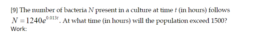 [9] The number of bacteria N present in a culture at time t (in hours) follows
0.013t
N = 1240e
At what time (in hours) will the population exceed 1500?
Work:
