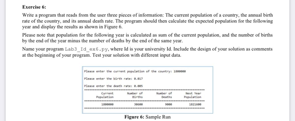 Exercise 6:
Write a program that reads from the user three pieces of information: The current population of a country, the annual birth
rate of the country, and its annual death rate. The program should then calculate the expected population for the following
year and display the results as shown in Figure 6.
Please note that population for the following year is calculated as sum of the current population, and the number of births
by the end of the year minus the number of deaths by the end of the same year.
Name your program Lab3_Id_ex6.py, where Id is your university Id. Include the design of your solution as comments
at the beginning of your program. Test your solution with different input data.
Please enter the current population of the country: 1800000
Please enter the birth rate: 0.017
Please enter the death rate: 0.005
Current
Population
Number of
Number of
Deaths
Next Year
Births
Population
1800000
30600
9000
1821600
Figure 6: Sample Run
