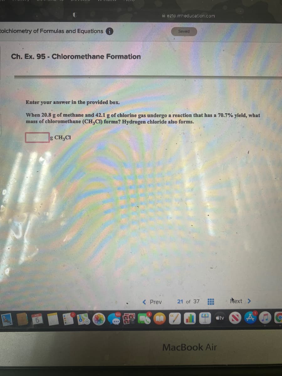 ezto.mheducation.com
toichiometry of Formulas and Equations
Saved
Ch. Ex. 95 - Chloromethane Formation
Enter your answer in the provided box.
When 20.8 g of methane and 42.1 g of chlorine gas undergo a reaction that has a 70.7% yield, what
mass of chloromethane (CH,CI) forms? Hydrogen chloride also forms.
gCH,CI
kext >
...
( Prev
21 of 37
1102
tv
5.
MacBook Air
