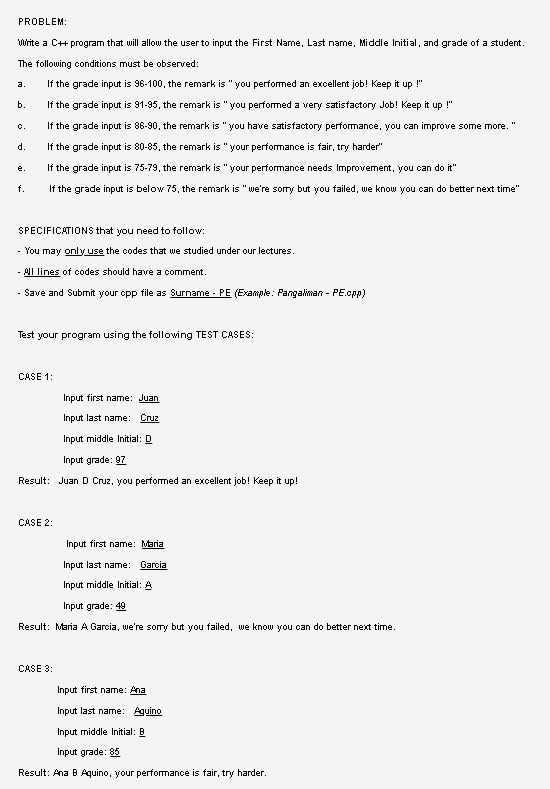 PROBLEM:
Write a C+ program that will allow the user to input the First Name, Last name, Middle Initial, and grade of a student.
The following conditions must be observed:
If the grade input is 96-100, the remark is "you performed an excellent job! Keep it up !"
a.
b.
If the grade input is 91-95, the remark is "you performed a very satisfactory Job! Keep it up !"
c.
If the grade input is 86-90, the remark is "you have satisfactory performance, you can improve some more. "
d.
If the grade input is 80-85, the remark is "your performance is fair, try harder"
If the grade input is 75-79, the remark is "your performance needs Improvement, you can do it"
е.
f.
If the grade input is below 75, the remark is "we're somry but you failed, we know you can do better next time"
SPECIFICATIONS that you need to follow:
- You may only use the codes that we studied under our lectures.
- AI lines of codes should have a comment.
· Save and Submit your cpp file as Surname - PE (Example: Pangaliman - PE.cpp)
Test your program using the following TEST CASES:
CASE 1:
Input first name: Juan
Input last name: Cruz
Input middle Initial: D
Input grade: 97
Result: Juan D Cruz, you performed an excellent job! Keep it up!
CASE 2:
Input first name: Maria
Input last name: Garcia
Input middle Initial: A
Input grade: 49
Result: Maria A Garcia, we're sorry but you failed, we know you can do better next time.
CASE 3:
Input first name: Ana
Input last name: Aguino
Input middle Initial: B
Input grade: 85
Result: Ana B Aquino, your perfomance is fair, try harder.
