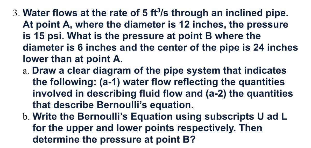 3. Water flows at the rate of 5 ft/s through an inclined pipe.
At point A, where the diameter is 12 inches, the pressure
is 15 psi. What is the pressure at point B where the
diameter is 6 inches and the center of the pipe is 24 inches
lower than at point A.
a. Draw a clear diagram of the pipe system that indicates
the following: (a-1) water flow reflecting the quantities
involved in describing fluid flow and (a-2) the quantities
that describe Bernoulli's equation.
b. Write the Bernoulli's Equation using subscripts U ad L
for the upper and lower points respectively. Then
determine the pressure at point B?
