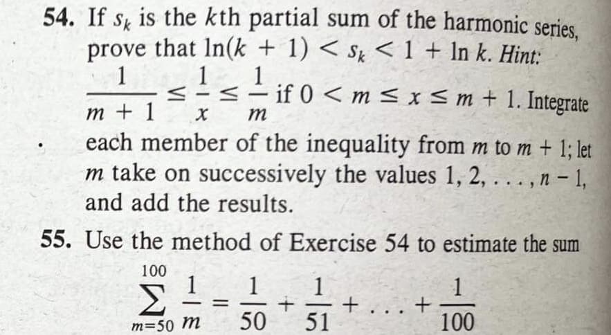 54. If s, is the kth partial sum of the harmonic series.
prove that In(k + 1) < Sk < 1 + In k. Hint:
1
1
1
if 0< m < x Sm + 1. Integrate
-
-
т +1
each member of the inequality from m to m + 1; let
m take on successively the values 1, 2, . . . , n - 1,
and add the results.
m
55. Use the method of Exercise 54 to estimate the sum
100
1
1
+
+ ... +
51
1
Σ
m=50 m
50
100
