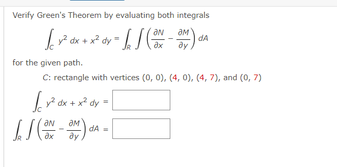 Verify Green's Theorem by evaluating both integrals
ƏN
ƏM
[[ 1² αx + x² * = [] (ax_3M) da
dx
dy
əx
Əy
for the given path.
C: rectangle with vertices (0, 0), (4, 0), (4, 7), and (0, 7)
√y² dx + x² dy =
ƏN
IS (ON - 3M) A = [
əx
ду