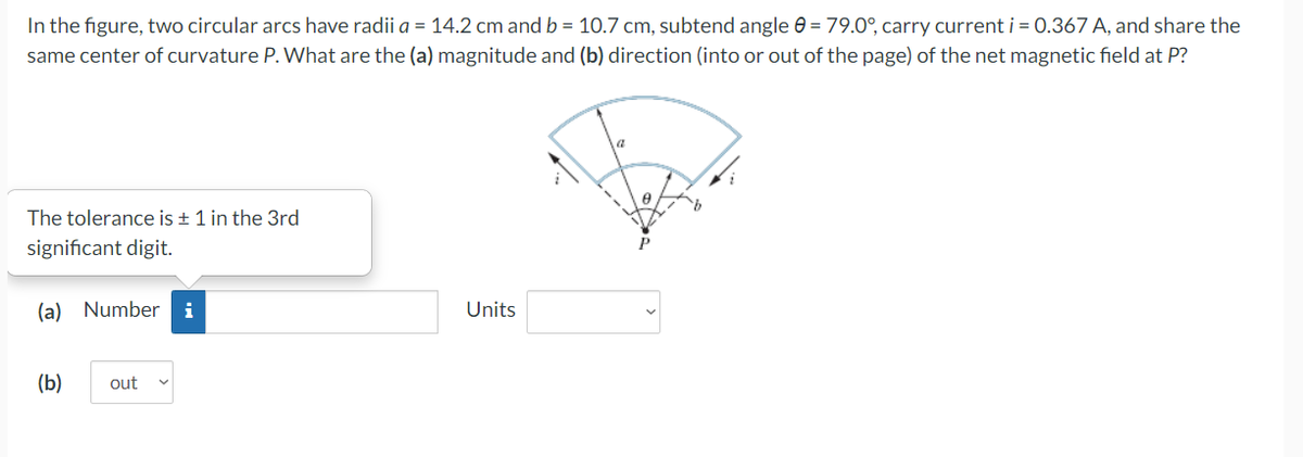 In the figure, two circular arcs have radii a = 14.2 cm and b = 10.7 cm, subtend angle 0 = 79.0°, carry current i = 0.367 A, and share the
same center of curvature P. What are the (a) magnitude and (b) direction (into or out of the page) of the net magnetic field at P?
The tolerance is ± 1 in the 3rd
significant digit.
(a) Number i
(b) out
Units