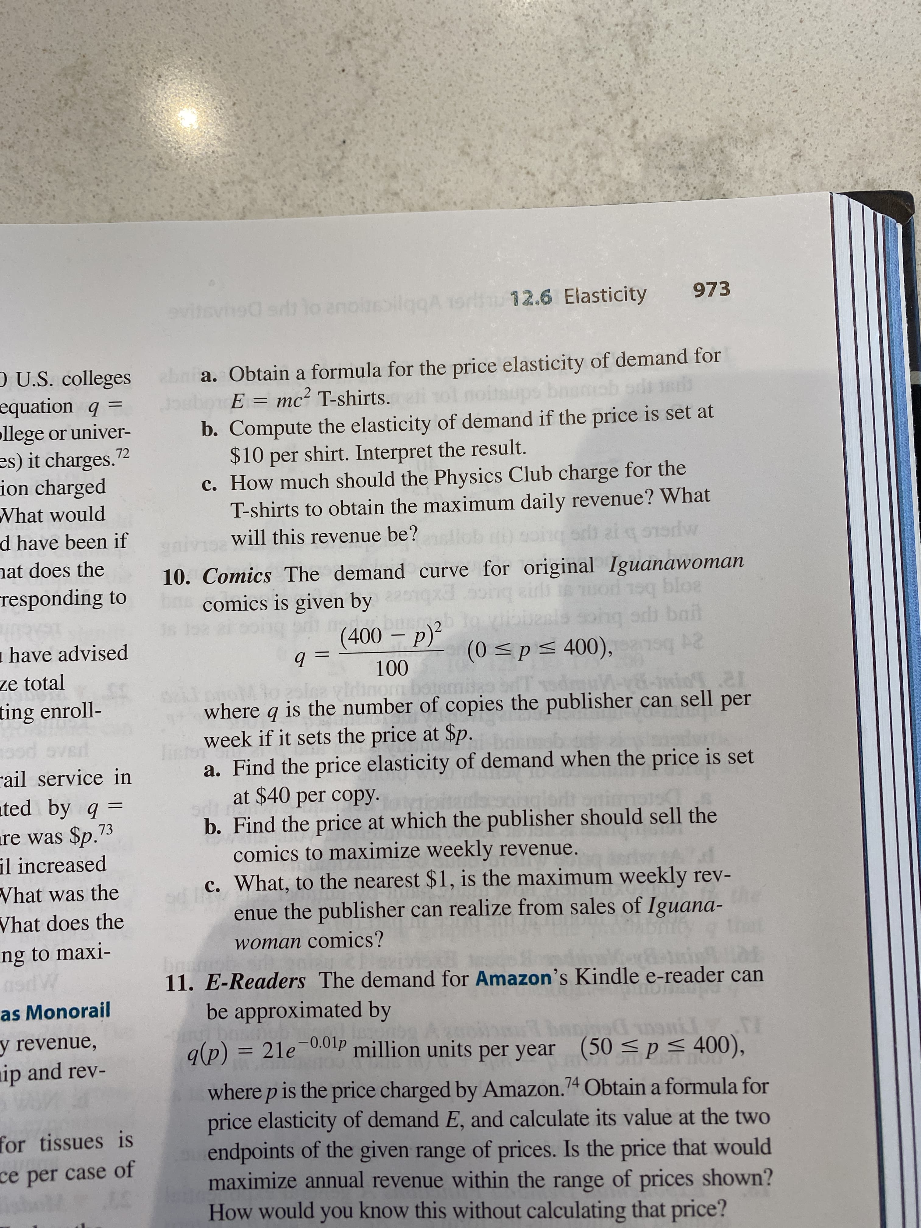 973
evitevned ad lo anoleblogA orliu 12.6 Elasticity
O U.S. colleges
equation q =
ollege or univer-
es) it charges.2
ion charged
What would
d have been if
nat does the
responding to
ebnia. Obtain a formula for the price elasticity of demand for
E = mc² T-shirts.
%3D
%3D
b. Compute the elasticity of demand if the price is set at
$10 per shirt. Interpret the result.
c. How much should the Physics Club charge for the
T-shirts to obtain the maximum daily revenue? What
will this revenue be?
PCLAIUR
10. Comics The demand curve for original Iguanawoman
comics is given by
bloa
buce
(400 – p)²
ng od bail
1 have advised
(0 <p< 400),
100
m bois
ze total
ting enroll-
where q is the number of copies the publisher can sell per
week if it sets the price at $p.
a. Find the price elasticity of demand when the price is set
at $40 per copy.
b. Find the price at which the publisher should sell the
comics to maximize weekly revenue.
c. What, to the nearest $1, is the maximum weekly rev-
enue the publisher can realize from sales of Iguana-
rail service in
ated by q =
%3D
re was $p."3
il increased
What was the
Vhat does the
ng to maxi-
woman comics?
11. E-Readers The demand for Amazon's Kindle e-reader can
as Monorail
be approximated by
y revenue,
ip and rev-
g(p) = 21e 0.0lP million units per year
(50<p<4
400),
where p is the price charged by Amazon.74 Obtain a formula for
price elasticity of demand E, and calculate its value at the two
endpoints of the given range of prices. Is the price that would
maximize annual revenue within the range of prices shown?
How would you know this without calculating that price?
for tissues is
ce per case of
