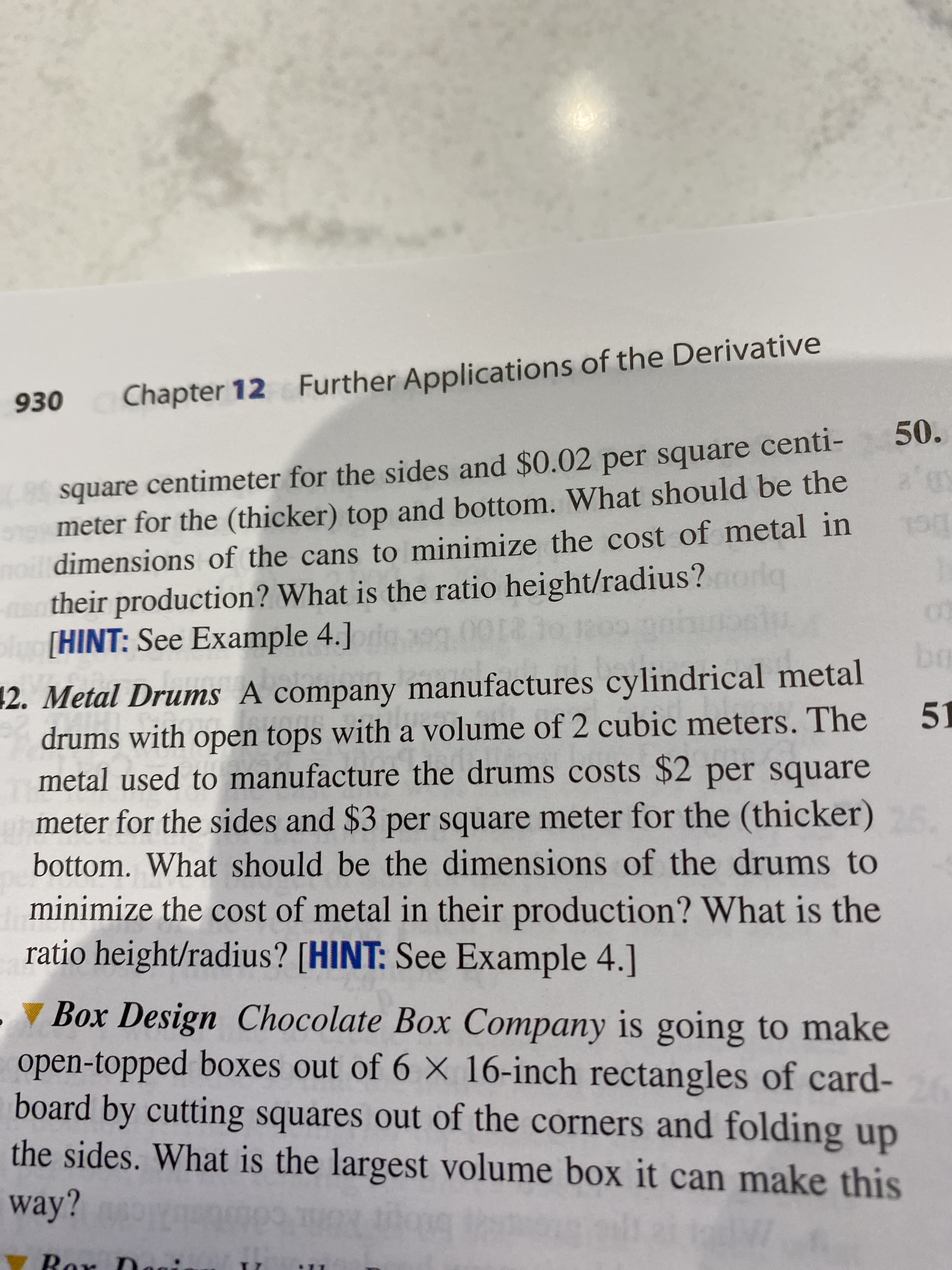 930
Chapter 12 Further Applications of the Derivative
50.
(-85 square centimeter for the sides and $0.02 per square centi-
meter for the (thicker) top and bottom. What should be the
noil dimensions of the cans to minimize the cost of metal in
their production? What is the ratio height/radius?
olu [HINT: See Example 4.]g
br
12. Metal Drums A company manufactures cylindrical metal
drums with open tops with a volume of 2 cubic meters. The
metal used to manufacture the drums costs $2 per square
meter for the sides and $3 per square meter for the (thicker)
51
bottom. What should be the dimensions of the drums to
minimize the cost of metal in their production? What is the
ratio height/radius? [HINT: See Example 4.]
▼ Box Design Chocolate Box Company is going to make
open-topped boxes out of 6 X 16-inch rectangles of card-
board by cutting squares out of the corners and folding up
the sides. What is the largest volume box it can make this
way?
V Ror Dag
