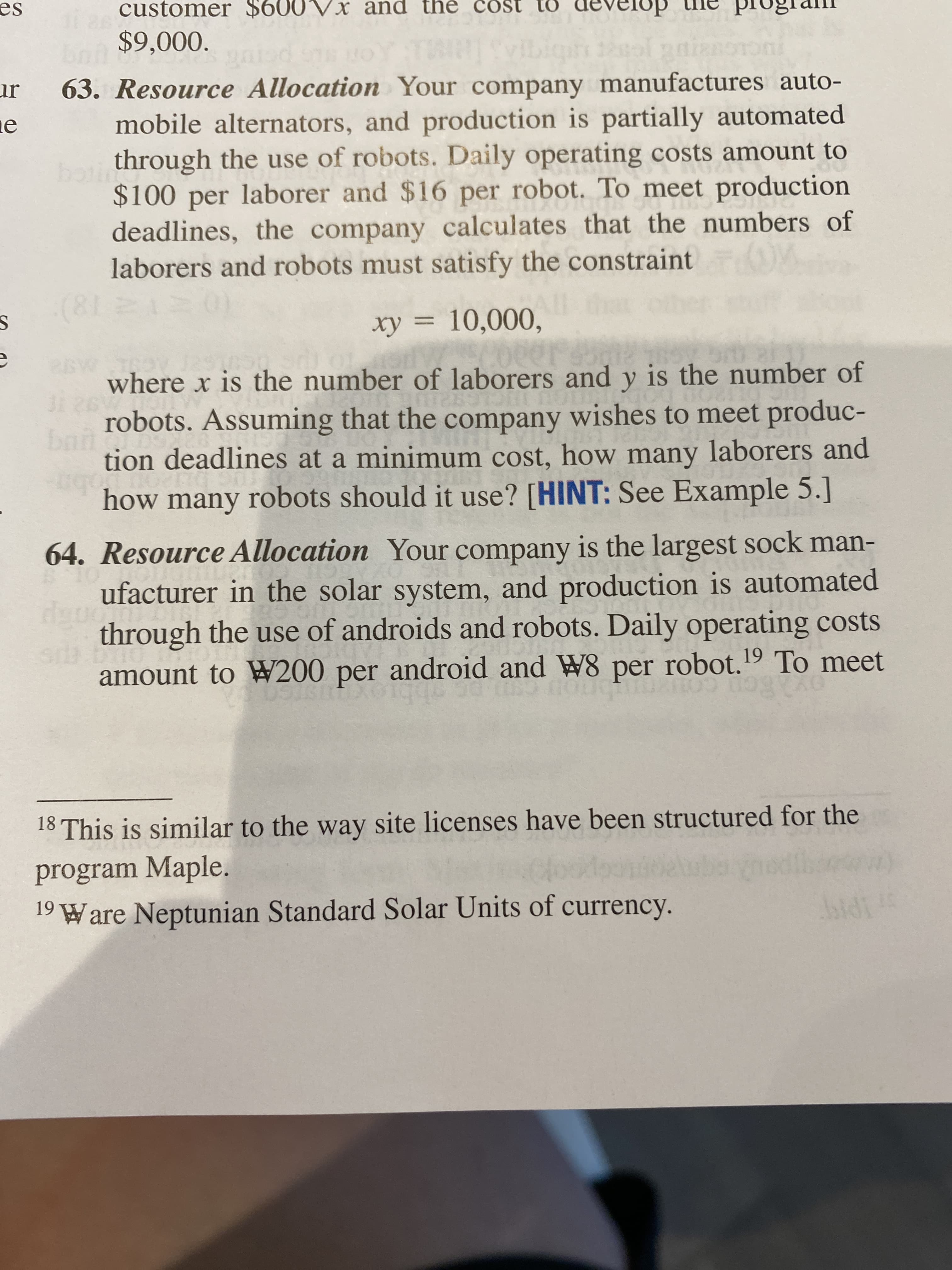 es
customer $600VX and the cost to
develop
$9,000.
ur
ne
63. Resource Allocation Your company manufactures auto-
mobile alternators, and production is partially automated
through the use of robots. Daily operating costs amount to
boti
$100 per laborer and $16 per robot. To meet production
deadlines, the company calculates that the numbers of
laborers and robots must satisfy the constraint
(81
xy = 10,000,
where x is the number of laborers and y is the number of
robots. Assuming that the company wishes to meet produc-
bnn
tion deadlines at a minimum cost, how many laborers and
how many robots should it use? [HINT: See Example 5.]
64. Resource Allocation Your company is the largest sock man-
ufacturer in the solar system, and production is automated
through the use of androids and robots. Daily operating costs
android and W8 per robot.19 To meet
amount to W200 per
18 This is similar to the way site licenses have been structured for the
program Maple.
19 Ware Neptunian Standard Solar Units of currency.
