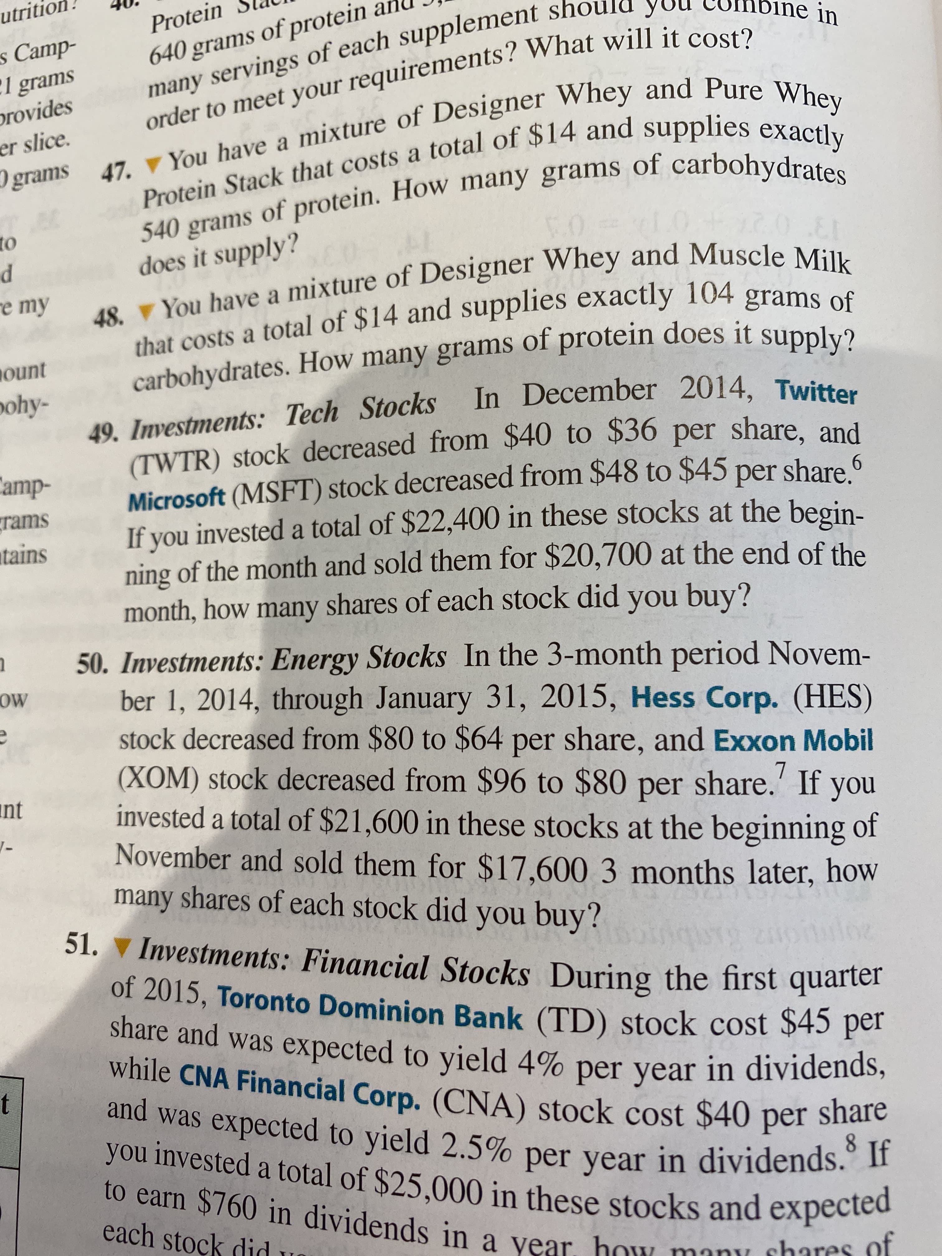 utritio.
640 grams of protein an
many servings of each supplement sh
order to meet your requirements? What will it cost?
Protein
ne in
s Camp-
:1 grams
provides
er slice.
grams 47. You have a mixture of Designer Whey and Pure Whey
540 grams of protein. How many grams of carbohydrates
to
d
re my
02
does it supply?
48. You have a mixture of Designer Whey and Muscle Milk
that costs a total of $14 and supplies exactly 104 grams of
carbohydrates. How many grams of protein does it supply?
49. Investments: Tech Stocks In December 2014, Twitter
(TWTR) stock decreased from $40 to $36 per share. and
Microsoft (MSFT) stock decreased from $48 to $45 per share 6
If you invested a total of $22,400 in these stocks at the begin-
ning of the month and sold them for $20,700 at the end of the
month, how many shares of each stock did you buy?
ount
pohy-
Camp-
grams
atains
50. Investments: Energy Stocks In the 3-month period Novem-
ber 1, 2014, through January 31, 2015, Hess Corp. (HES)
stock decreased from $80 to $64 per share, and Exxon Mobil
(XOM) stock decreased from $96 to $80 per share.' If you
invested a total of $21,600 in these stocks at the beginning of
November and sold them for $17.600 3 months later, how
many shares of each stock did you buy?
OW
int
51. ▼ Investments: Financial Stocks During the first quarter
of 2015, Toronto Dominion Bank (TD) stock cost $45 per
share and was
while CNA Financial Corp. (CNA) stock cost $40 per share
s expected to yield 4% per year in dividends,
and was expected to yield 2.5% per year in dividends. If
you invested a total of $25,000 in these stocks and expected
t
8.
to earn $760 in dividends in a year, how manu shares of
each stock did
