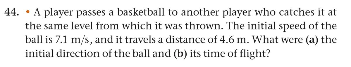 44. A player passes a basketball to another player who catches it at
the same level from which it was thrown. The initial speed of the
ball is 7.1 m/s, and it travels a distance of 4.6 m. What were (a) the
initial direction of the ball and (b) its time of flight?