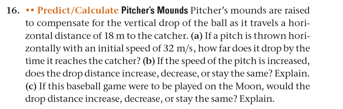 16. Predict/Calculate Pitcher's Mounds Pitcher's mounds are raised
to compensate for the vertical drop of the ball as it travels a hori-
zontal distance of 18 m to the catcher. (a) If a pitch is thrown hori-
zontally with an initial speed of 32 m/s, how far does it drop by the
time it reaches the catcher? (b) If the speed of the pitch is increased,
does the drop distance increase, decrease, or stay the same? Explain.
(c) If this baseball game were to be played on the Moon, would the
drop distance increase, decrease, or stay the same? Explain.
..