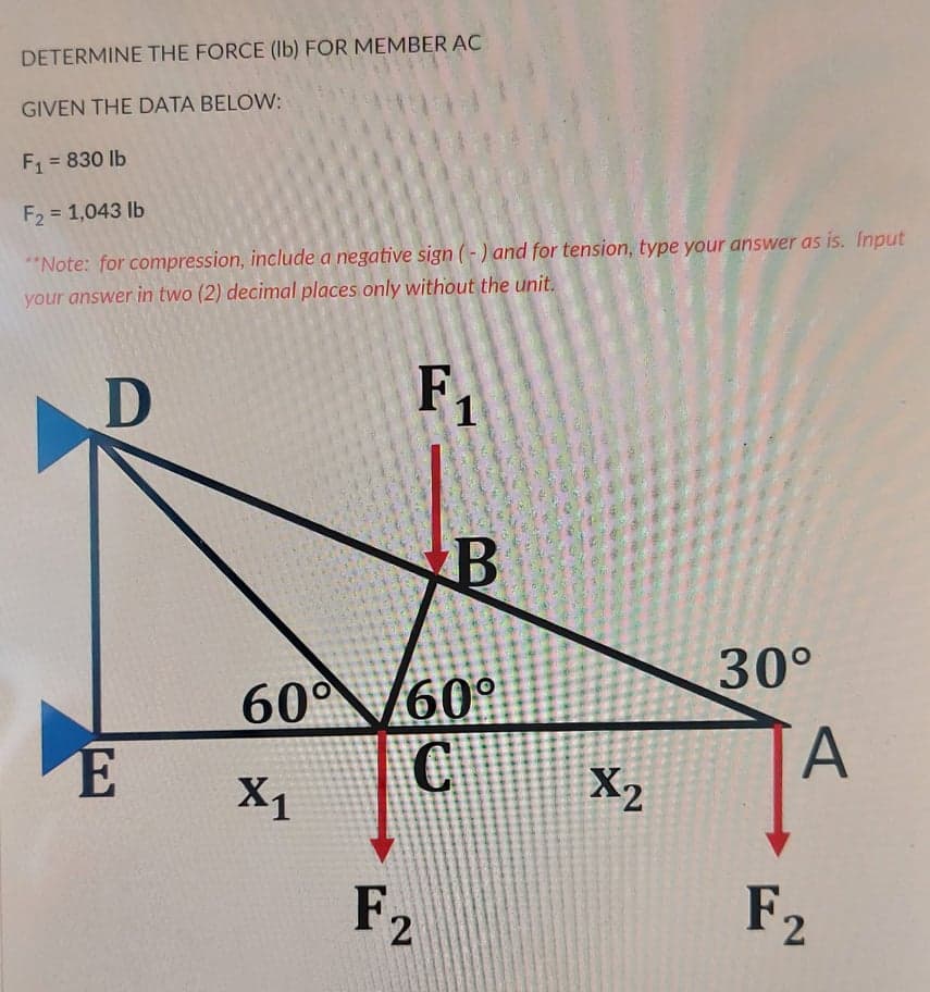 DETERMINE THE FORCE (Ib) FOR MEMBER AC
GIVEN THE DATA BELOW:
F1 = 830 lb
F2 = 1,043 lb
"Note: for compression, include a negative sign (-) and for tension, type your answer as is. Input
your answer in two (2) decimal places only without the unit.
F
1
30°
60° 60°
C.
A.
E
X1
X2
F2
F2
