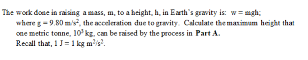 The work done in raising a mass, m, to a height, h, in Earth's gravity is: w= mgh;
where g = 9.80 m/s², the acceleration due to gravity. Calculate the maximum height that
one metric tonne, 10³ kg, can be raised by the process in Part A.
Recall that, 1 J= 1 kg m?/s?.
