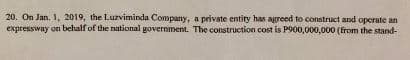 20. On Jan. 1, 2019, the Luzviminda Company, a private entity has agreed to construct and operate an
expressway on behalf of the national government. The construction cost is P900,000,000 (from the stand-
