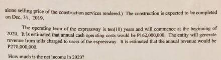 alone selling price of the construction services rendered.) The construction is expected to be completed
on Dec. 31, 2019.
The operating term of the expressway is ten(10) years and will commence at the beginning of
2020. It is estimated that annual cash operating costs would be P162,000,000. The entity will generate
revenue from tolls charged to users of the expressway. It is estimated that the annual revenue would be
P270,000,000,
How much is the net income in 2020?
