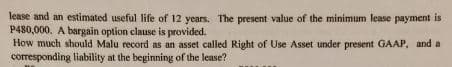 lease and an estimated useful life of 12 years. The present value of the minimum lease payment is
P480,000. A bargain option clause is provided.
How much should Malu record as an asset called Right of Use Asset under present GAAP, and a
corresponding liability at the beginning of the lease?
