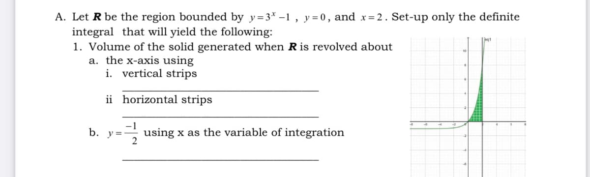 A. Let R be the region bounded by y=3* –1 , y=0, and x= 2. Set-up only the definite
integral that will yield the following:
1. Volume of the solid generated when R is revolved about
a. the x-axis using
eq1
i. vertical strips
ii horizontal strips
b.
using x as the variable of integration
2
