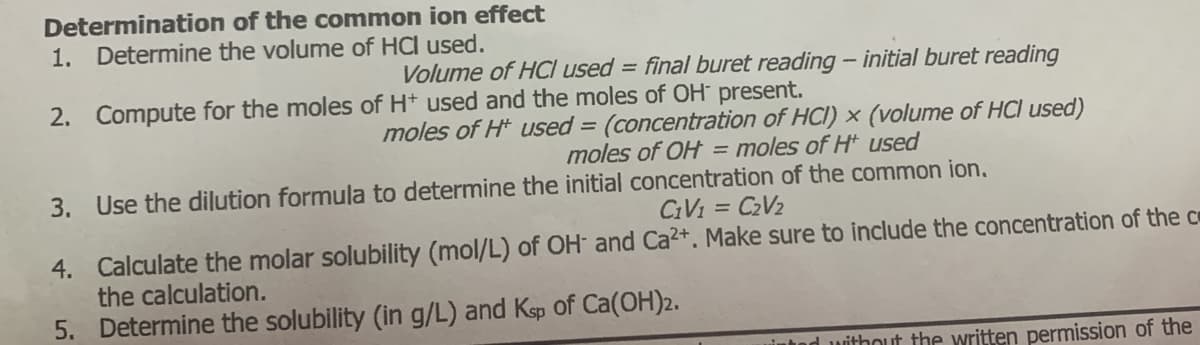 Determination of the common ion effect
1. Determine the volume of HCI used.
Volume of HCl used = final buret reading - initial buret reading
2. Compute for the moles of H* used and the moles of OH present.
moles of H* used = (concentration of HCI) x (volume of HCl used)
moles of OH = moles of H used
3. Use the dilution formula to determine the initial concentration of the common ion,
CiVi = C2V2
4. Calculate the molar solubility (mol/L) of OH and Ca2+. Make sure to include the concentration of the c
the calculation.
5. Determine the solubility (in g/L) and Ksp of Ca(OH)2.
uintod without the written permission of the
