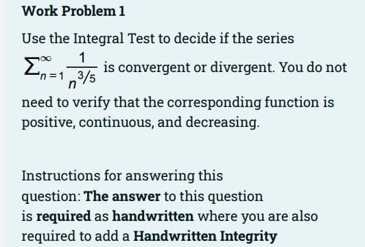 Work Problem 1
Use the Integral Test to decide if the series
1
is convergent or divergent. You do not
'n =13/5
need to verify that the corresponding function is
positive, continuous, and decreasing.
Instructions for answering this
question: The answer to this question
is required as handwritten where you are also
required to add a Handwritten Integrity
