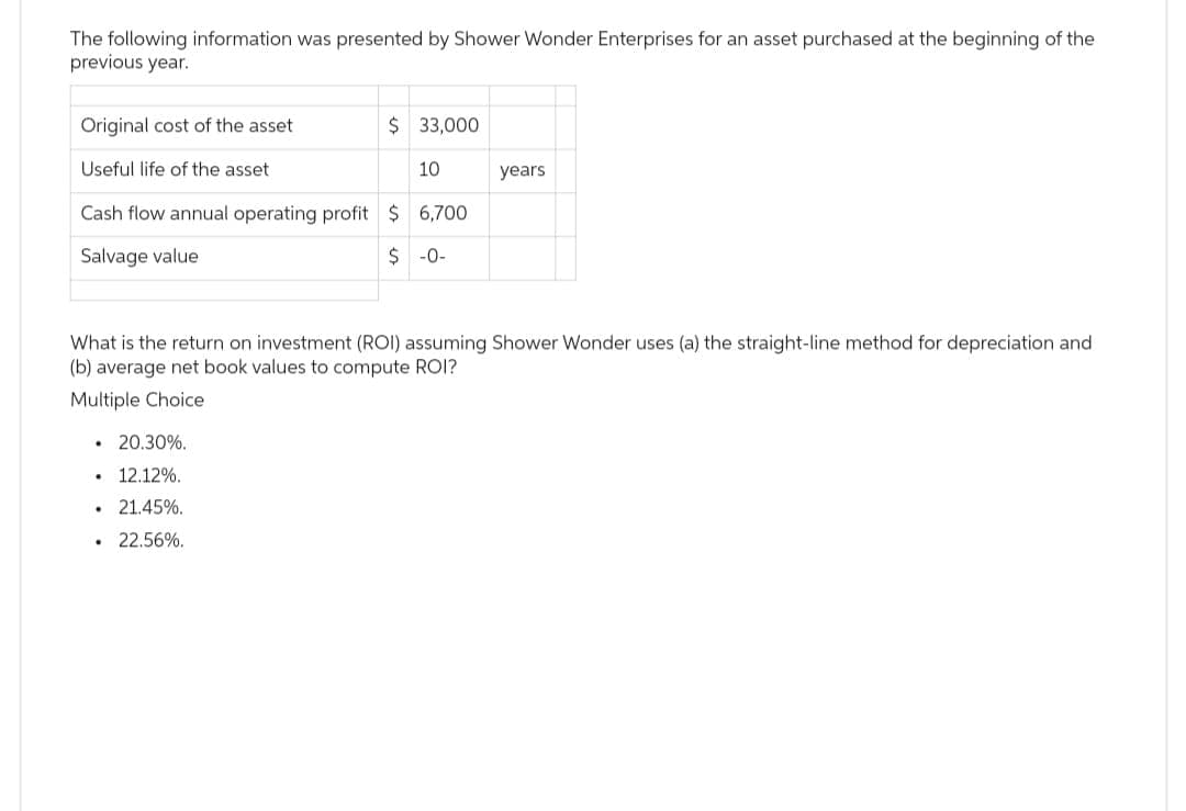 The following information was presented by Shower Wonder Enterprises for an asset purchased at the beginning of the
previous year.
Original cost of the asset.
Useful life of the asset.
Cash flow annual operating profit $ 6,700
Salvage value
$-0-
20.30%.
12.12%.
21.45%.
• 22.56%.
$ 33,000
.
What is the return on investment (ROI) assuming Shower Wonder uses (a) the straight-line method for depreciation and
(b) average net book values to compute ROI?
Multiple Choice
.
10
years