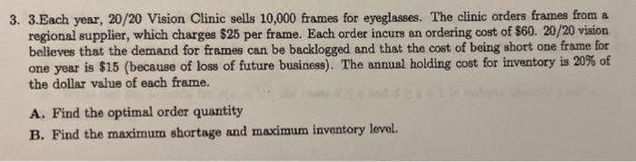 3. 3.Each year, 20/20 Vision Clinic sells 10,000 frames for eyeglasses. The clinic orders frames from a
regional supplier, which charges $25 per frame. Each order incurs an ordering cost of $60. 20/20 vision
believes that the demand for frames can be backlogged and that the cost of being short one frame for
one year is $15 (because of loss of future business). The annual holding cost for inventory is 20% of
the dollar value of each frame.
A. Find the optimal order quantity
B. Find the maximum shortage and maximum inventory level.
