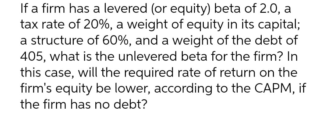 If a firm has a levered (or equity) beta of 2.0,
tax rate of 20%, a weight of equity in its capital;
a structure of 60%, and a weight of the debt of
405, what is the unlevered beta for the firm? In
a
this case, will the required rate of return on the
firm's equity be lower, according to the CAPM, if
the firm has no debt?
