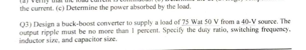 the current. (c) Determine the power absorbed by the load.
Q3) Design a buck-boost converter to supply a load of 75 Wat 50 V from a 40-V source. The
output ripple must be no more than 1 percent. Specify the duty ratio, switching frequency,
inductor size, and capacitor size.