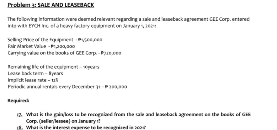 Problem 3: SALE AND LEASEBACK
The following information were deemed relevant regarding a sale and leaseback agreement GEE Corp. entered
into with EYCH Inc. of a heavy factory equipment on January 1, 2021:
Selling Price of the Equipment - P1,500,000
Fair Market Value - P1,200,000
Carrying value on the books of GEE Corp. - P720,000
Remaining life of the equipment – 10years
Lease back term - 8years
Implicit lease rate – 12%
Periodic annual rentals every December 31 – P 200,000
Required:
17. What is the gain/loss to be recognized from the sale and leaseback agreement on the books of GEE
Corp. (seller/lessee) on January 1?
18. What is the interest expense to be recognized in 2021?
