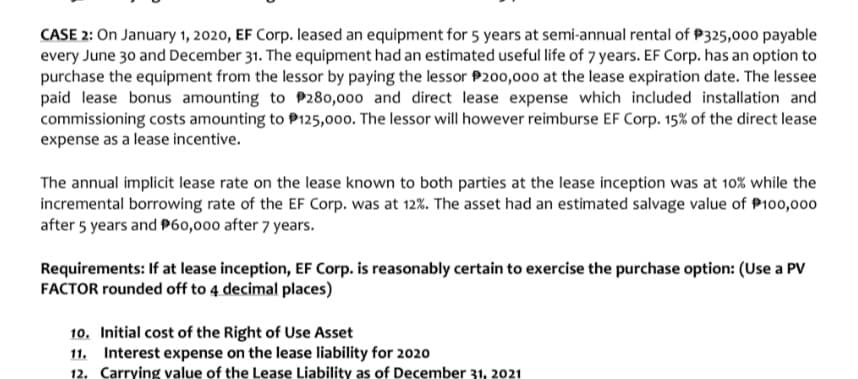 CASE 2: On January 1, 2020, EF Corp. leased an equipment for 5 years at semi-annual rental of P325,000 payable
every June 30 and December 31. The equipment had an estimated useful life of 7 years. EF Corp. has an option to
purchase the equipment from the lessor by paying the lessor P200,000 at the lease expiration date. The lessee
paid lease bonus amounting to P280,000 and direct lease expense which included installation and
commissioning costs amounting to P125,000. The lessor will however reimburse EF Corp. 15% of the direct lease
expense as a lease incentive.
The annual implicit lease rate on the lease known to both parties at the lease inception was at 10% while the
incremental borrowing rate of the EF Corp. was at 12%. The asset had an estimated salvage value of P100,000
after 5 years and P60,000 after 7 years.
Requirements: If at lease inception, EF Corp. is reasonably certain to exercise the purchase option: (Use a PV
FACTOR rounded off to 4 decimal places)
10. Initial cost of the Right of Use Asset
11. Interest expense on the lease liability for 2020
12. Carrying value of the Lease Liability as of December 31, 2021
