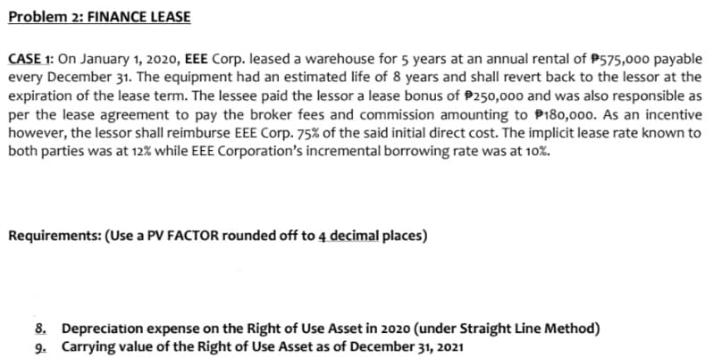 Problem 2: FINANCE LEASE
CASE 1: On January 1, 2020, EEE Corp. leased a warehouse for 5 years at an annual rental of P575,000 payable
every December 31. The equipment had an estimated life of 8 years and shall revert back to the lessor at the
expiration of the lease term. The lessee paid the lessor a lease bonus of P250,000 and was also responsible as
per the lease agreement to pay the broker fees and commission amounting to P180,000. As an incentive
however, the lessor shall reimburse EEE Corp. 75% of the said initial direct cost. The implicit lease rate known to
both parties was at 12% while EEE Corporation's incremental borrowing rate was at 10%.
Requirements: (Use a PV FACTOR rounded off to 4 decimal places)
8. Depreciation expense on the Right of Use Asset in 2020 (under Straight Line Method)
9. Carrying value of the Right of Use Asset as of December 31, 2021
