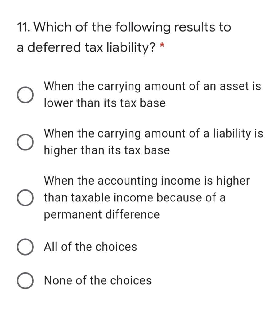 11. Which of the following results to
a deferred tax liability? *
When the carrying amount of an asset is
lower than its tax base
When the carrying amount of a liability is
higher than its tax base
When the accounting income is higher
than taxable income because of a
permanent difference
All of the choices
None of the choices
