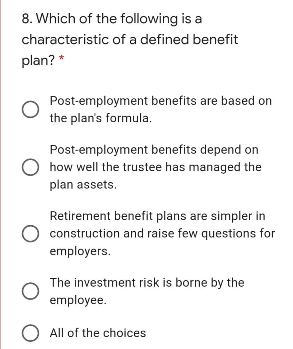 8. Which of the following is a
characteristic of a defined benefit
plan? *
Post-employment benefits are based on
the plan's formula.
Post-employment benefits depend on
O how well the trustee has managed the
plan assets.
Retirement benefit plans are simpler in
construction and raise few questions for
employers.
The investment risk is borne by the
employee.
O All of the choices
