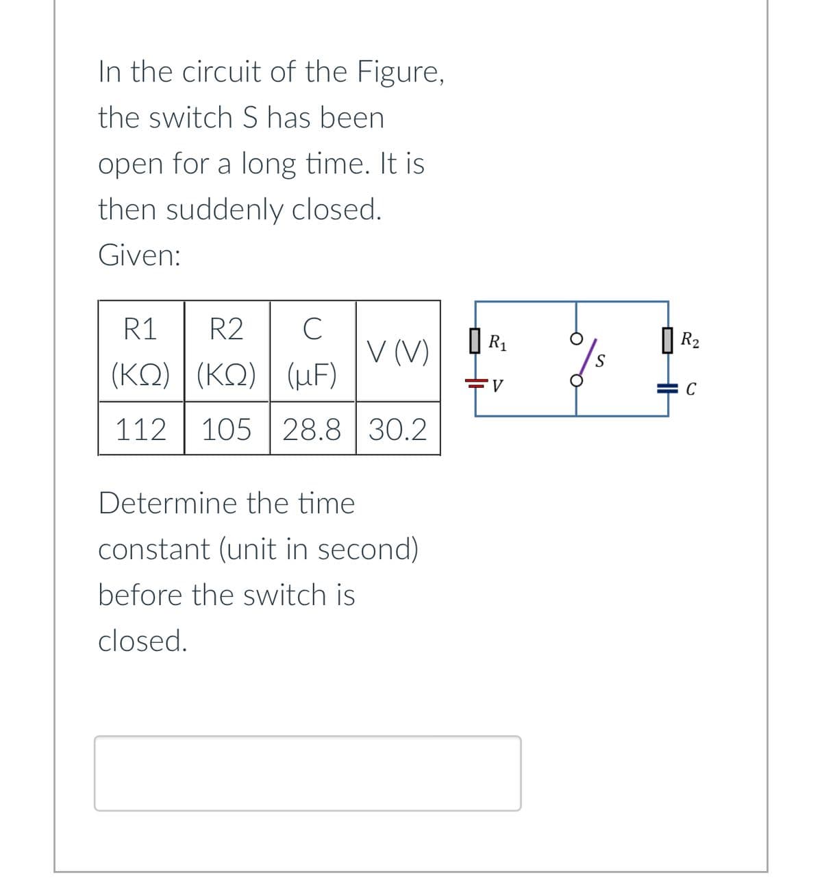 In the circuit of the Figure,
the switch S has been
open for a long time. It is
then suddenly closed.
Given:
R1 R2 C
V (V)
R₁
V
(ΚΩ) | (ΚΩ) | (LF)
112 105 28.8 30.2
Determine the time
constant (unit in second)
before the switch is
closed.
S
R₂
C