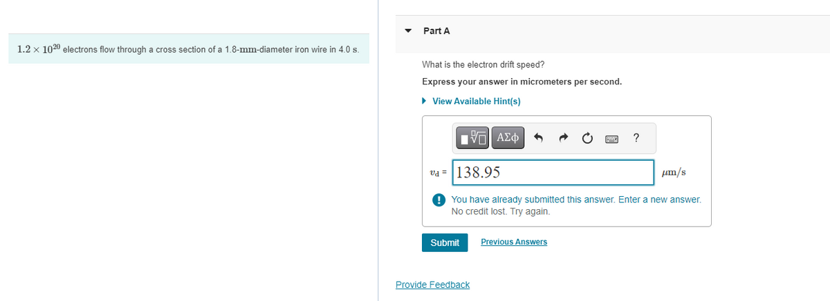 1.2 × 1020 electrons flow through a cross section of a 1.8-mm-diameter iron wire in 4.0 s.
Part A
What is the electron drift speed?
Express your answer in micrometers per second.
▸ View Available Hint(s)
ΕΧΕΙ ΑΣΦ
VAΣ+
vd=138.95
?
s/uurl
You have already submitted this answer. Enter a new answer.
No credit lost. Try again.
Submit
Previous Answers
Provide Feedback