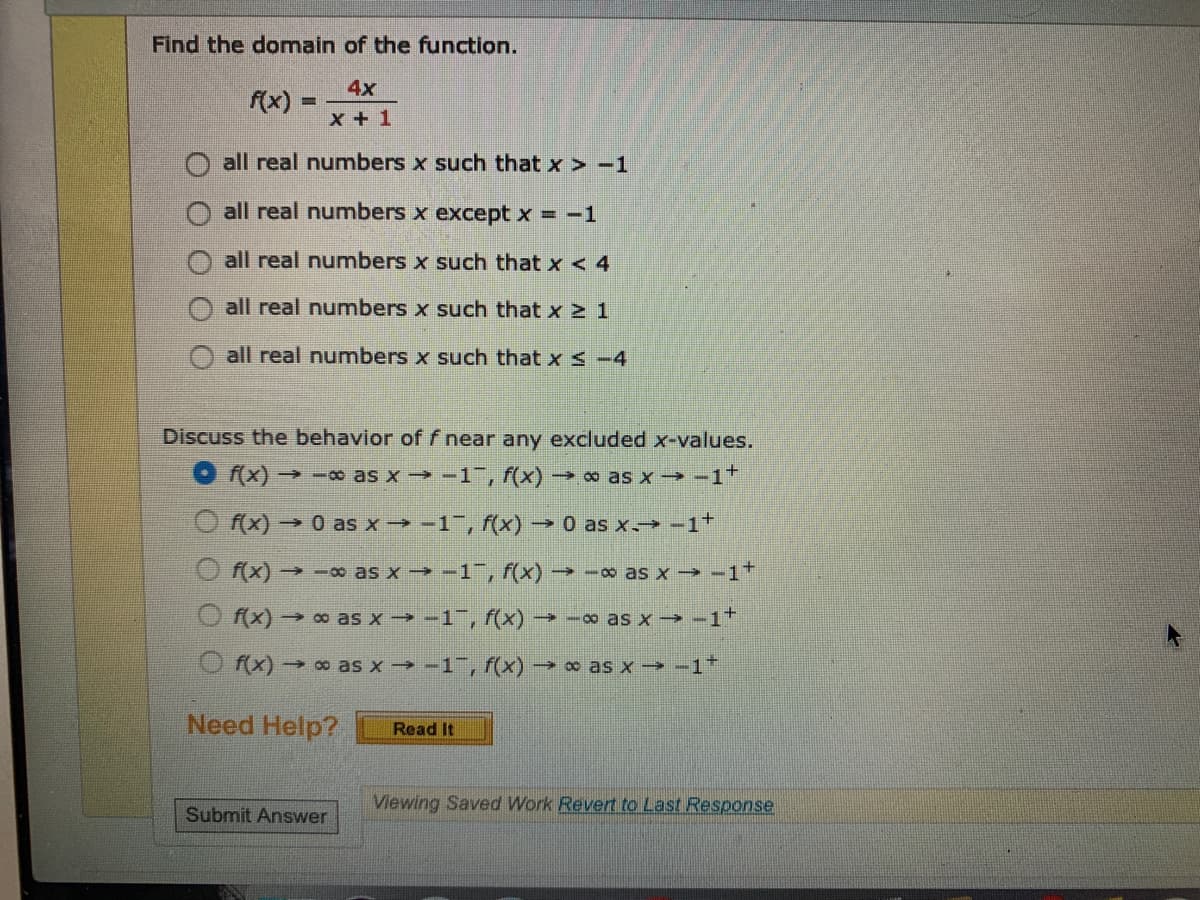 Find the domain of the function.
4x
f(x)
x + 1
all real numnbers x such that x > -1
all real numbers x except x = -1
all real numnbers x such that x < 4
all real numbers x such that x 2 1
all real numbers x such that x s -4
Discuss the behavior off near any excluded x-values.
O (x)→-o as x -→ -1, f(x)→ o as x -→ -1*
O f(x) → 0 as x→ -1", f(x) → 0 as x→ -1+
O (x)→-∞ as x - -1, f(x) → -∞ as x - -1+
O f(x) → ∞ as x -1, f(x)→ -∞ as x → -1+
O f(x) → o as x -1, f(x) as x -→ -1*
Need Help?
Read It
Viewing Saved Work Revert to Last Response
Submit Answer
