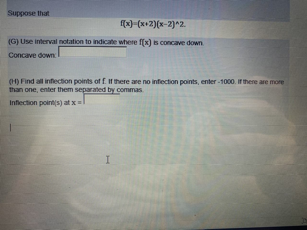 Suppose that
f(x)=(x+2)(x-2)^2.
(G) Use interval notation to indicate where f(x) is concave down.
Concave dowWn.
(H) Find all inflection points off if there are no inflection points, enter -1000. If there are more
than one,
enter them separated by commas.
Inflection point(s) at x =
