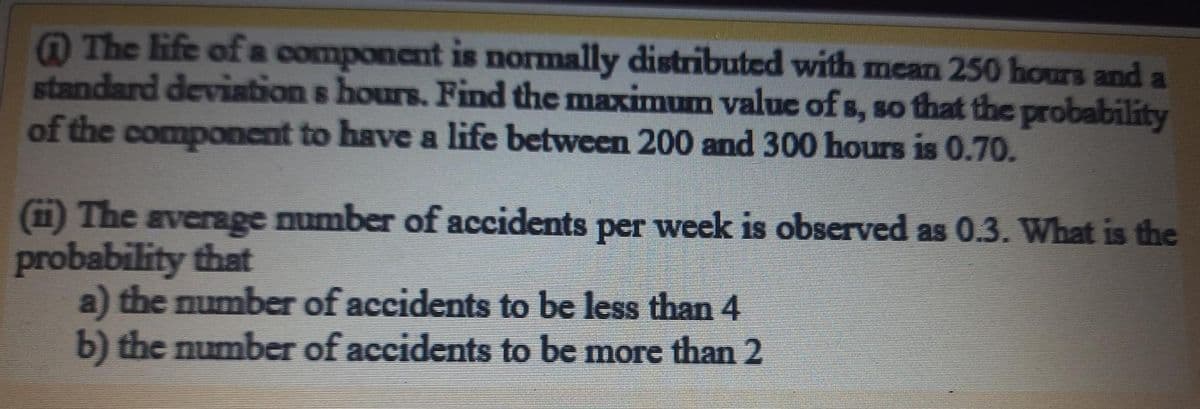 @ The life of a component is normally distributed with mean 250 hours and
standard deviation s hours. Find the maximum value of s, so fthat the probability
of the component to have a life between 200 and 300 hours is 0.70.
(1) The average number of accidents per week is observed as 0.3. What is the
probability that
a) the number of accidents to be less than 4
b) the number of accidents to be more than 2
