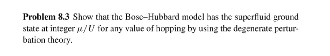 Problem 8.3 Show that the Bose-Hubbard model has the superfluid ground
state at integer µ/U for any value of hopping by using the degenerate pertur-
bation theory.
