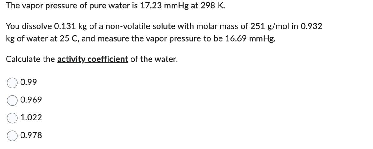 The vapor pressure of pure water is 17.23 mmHg at 298 K.
You dissolve 0.131 kg of a non-volatile solute with molar mass of 251 g/mol in 0.932
kg of water at 25 C, and measure the vapor pressure to be 16.69 mmHg.
Calculate the activity coefficient of the water.
0.99
0.969
1.022
0.978