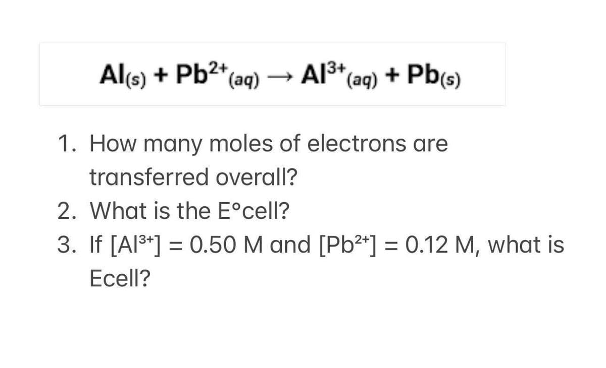 Al(s) + Pb²+ (aq)
Al³+ (aq) + Pb(s)
13+
1. How many moles of electrons are
transferred overall?
2. What is the Eºcell?
3. If [A1³+] = 0.50 M and [Pb²+] = 0.12 M, what is
Ecell?