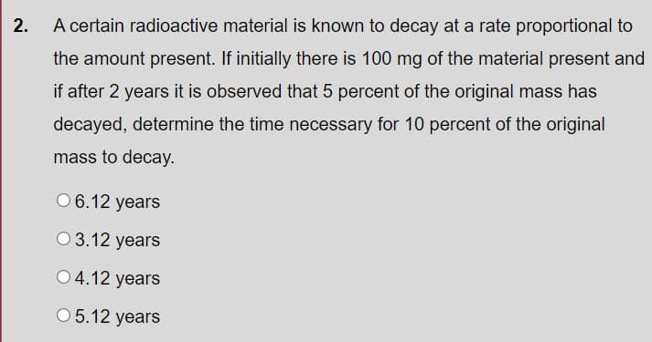 2.
A certain radioactive material is known to decay at a rate proportional to
the amount present. If initially there is 100 mg of the material present and
if after 2 years it is observed that 5 percent of the original mass has
decayed, determine the time necessary for 10 percent of the original
mass to decay.
0 6.12 years
O 3.12 years
O 4.12 years
O 5.12 years
