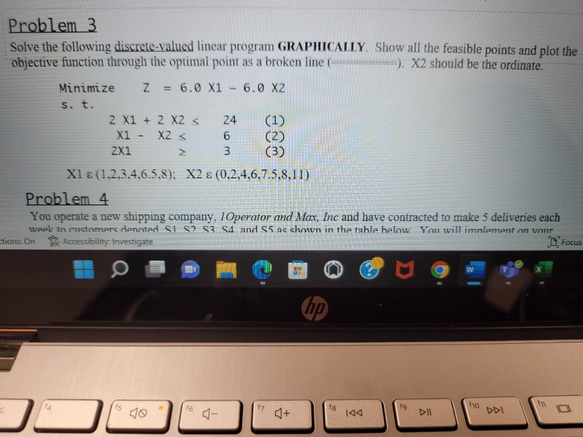 Problem 3
Solve the following discrete-valued linear program GRAPHICALLY. Show all the feasible points and plot the
objective function through the optimal point as a broken iine (-
. X2 should be the ordinate.
Minimize
= 6.0 X1
6.0 X2
S. t.
2 X1 + 2 X2 <
24
X1 -
X2 <
6.
(2)
2X1
3
X1 8 (1,2,3,4,6.5,8); X2 ɛ (0,2,4,6,7.5,8,11)
Problem 4
You operate a new shipping company, 10perator and Max, Inc and have contracted to make 5 deliveries each
week to customers denoted Si. S2 S3 S4. and S5 as shown in the table below You will implement on vour
tions: On Accessibility: Investigate
D, Focus
hp
fl
f4
f5
f7
f8
|44
fg
DII
f10
DDI
f6
Aー
