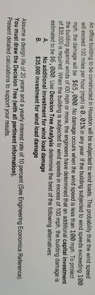 An office building to be constructed in Houston will be subjected to wind loads. The probability that the wind speed
will exceed 100 miles per hour (mph) is 0.01% in any year. If the building subjected to wind speeds exceeding 100
mph, the damage will be $65,000. No damage occurs when the wind speed is less than 100 mph. To protect
the building against winds of 100 mph or more, the engineers have determined that an additional capital investment
of $35,000 is required. When the building is subjected to wind speeds in excess of 100 mph, the building damage is
estimated to be $6,000. Use Decision Tree Analysis determine the best of the following alternatives:
A.
No additional investment for wind load damage
B. $35,000 investment for wind load damage
Assume a design life of 20 years and a yearly interest rate of 10 percent (See Engineering Economics Reference).
You must draw the Decision Tree (with all pertinent information).
Present detailed calculations to support your results.