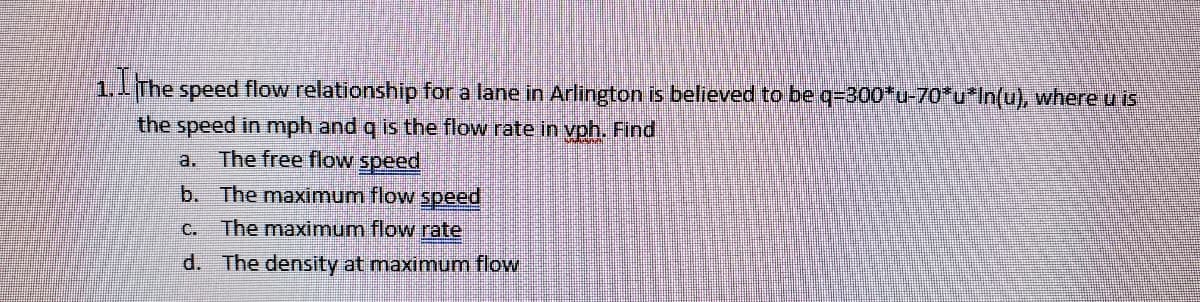 1.1The speed flow relationship for a lane in Arlington is believed to be q=300*u-70*u*In(u), where u is
the speed in mph and q is the flow rate in vph. Find
a. The free flow speed
b. The maximum flow speed
C.
The maximum flow rate
d. The density at maximum flow
