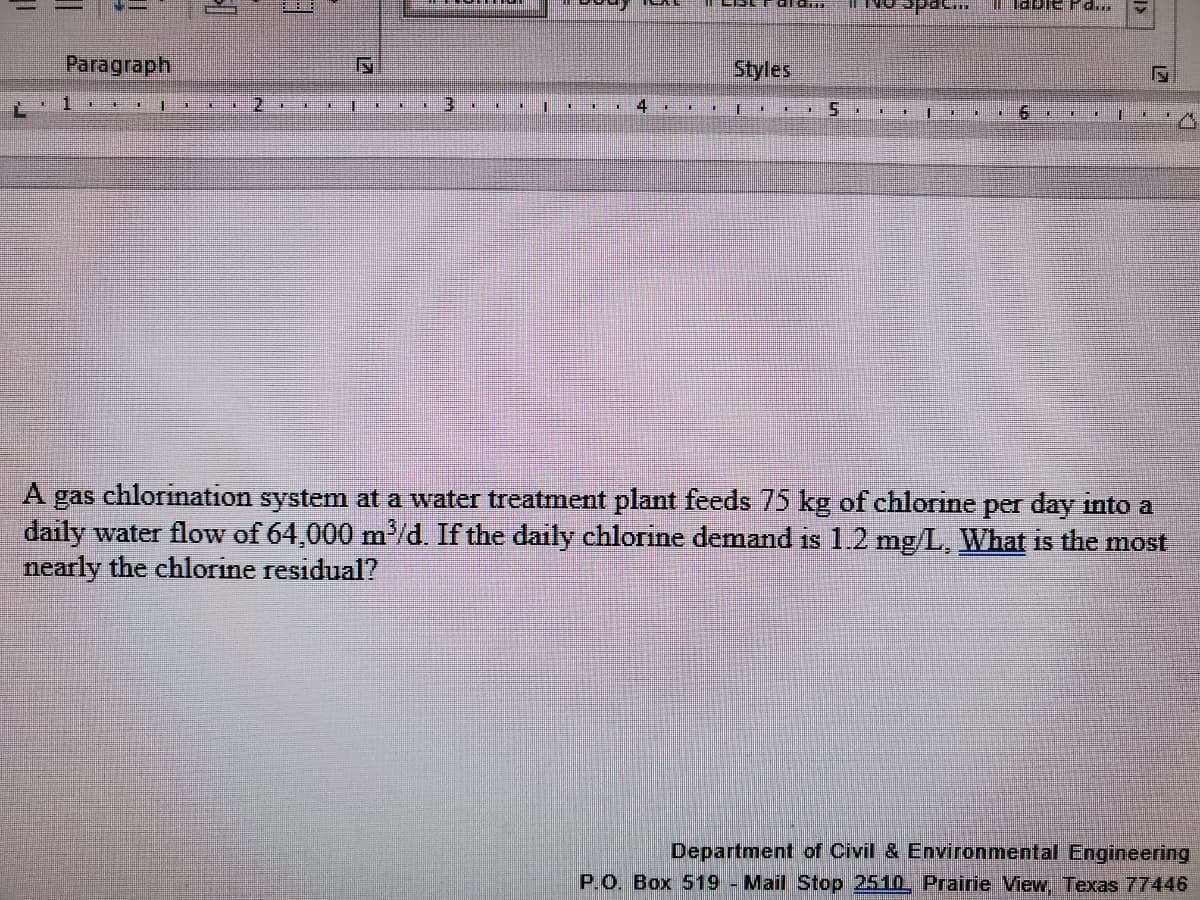 NO Spac..
Paragraph
Styles
3.
4
LE
A gas chlorination system at a water treatment plant feeds 75 kg of chlorine per day into a
daily water flow of 64,000 md. If the daily chlorine demand is 1.2 mg/L, What is the most
nearly the chlorine residual?
Department of Civil & Environmental Engineering
P.O. Box 519 - Mail Stop 2510. Prairie View, Texas 77446
