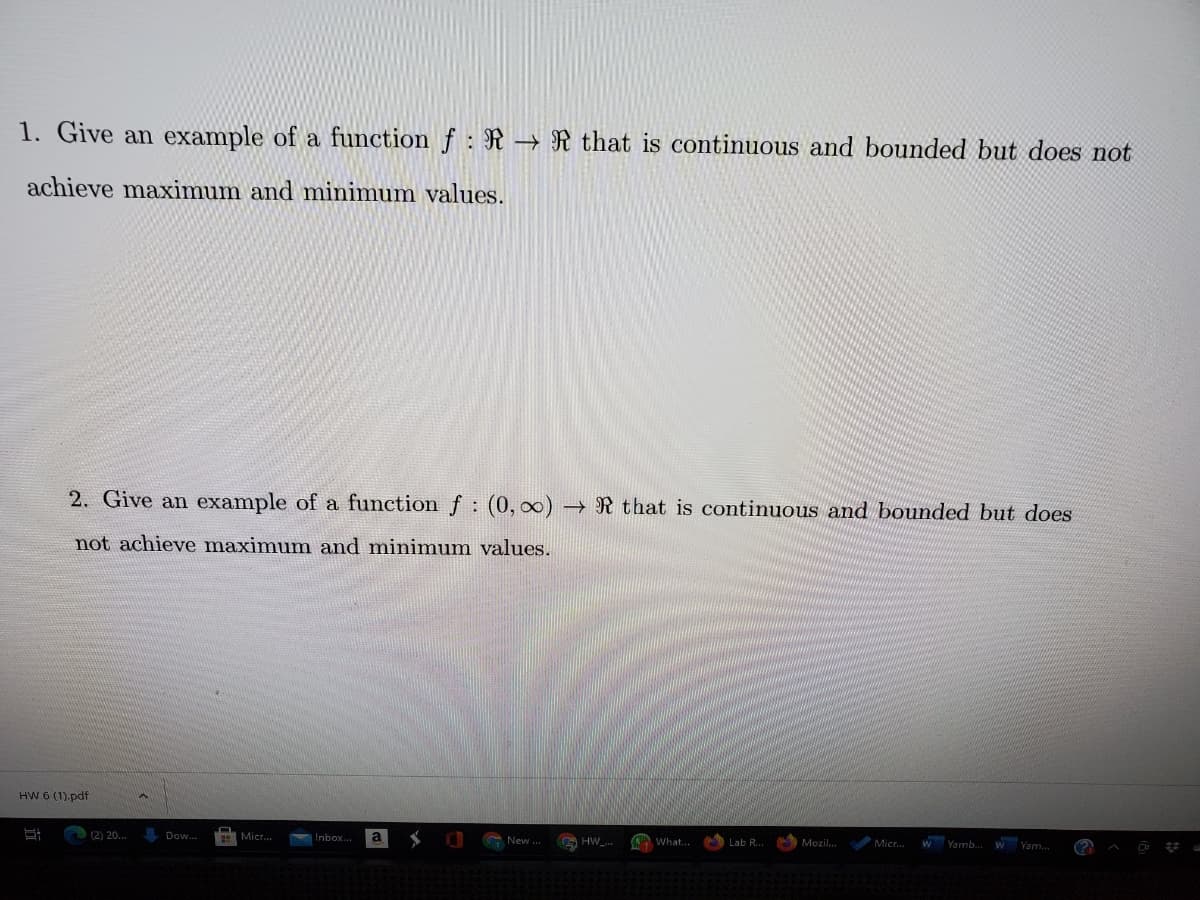 1. Give an example of a function f : R –→ R that is continuous and bounded but does not
achieve maximum and minimum values.
2. Give an example of a function f: (0, 00) R that is continuous and bounded but does
not achieve maximum amd minimum values.
HW 6 (1).pdf
(2) 20..
Dow.
a
Inbox..
New ..
What.
wYamb.
Lab R.
Mozil.
Micr.
W Yam.
(?
