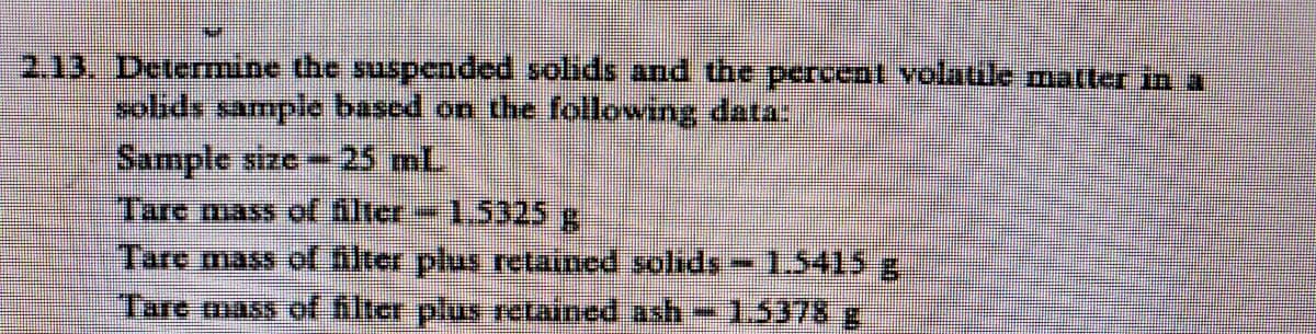 2,13. Determine the suspcnded solids and the percent volatule matter in a
sohds sample based on the following data:
Sample size -
25 mL.
Tare mass of filter 1.5325g
Tare mass of filter plus retained solids-1.5415 g.
Tare mass of filter plus retained ash-1.5378g
